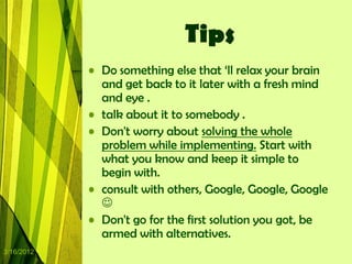 Tips
            • Do something else that „ll relax your brain
              and get back to it later with a fresh mind
              and eye .
            • talk about it to somebody .
            • Don't worry about solving the whole
              problem while implementing. Start with
              what you know and keep it simple to
              begin with.
            • consult with others, Google, Google, Google
              
            • Don't go for the first solution you got, be
              armed with alternatives.
3/16/2012
 