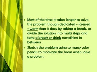 • Most of the time it takes longer to solve
              the problem though dedicated - stressed
              - work than it does by taking a break, so
              divide the solution into multi steps and
              take a break or drink something in
              between .
            • Sketch the problem using so many color
              pencils to motivate the brain when solve
              a problem.


3/16/2012
 