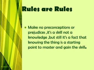 Rules are Rules

                  • Make no preconceptions or
                    prejudices ,it‟s a skill not a
                    knowledge ,but still it‟s a fact that
                    knowing the thing is a starting
                    point to master and gain the skill.



Problem solving
 
