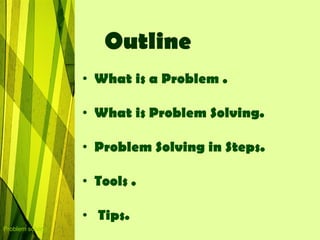 Outline
                  • What is a Problem .

                  • What is Problem Solving.

                  • Problem Solving in Steps.

                  • Tools .

                  • Tips.
Problem solving
 