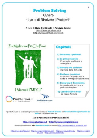 1

                                     Problem Solving
                                       Ovvero
                           “L’arte di Risolvere i Problemi”

                           A cura di Italo Pentimalli e Patrizia Salvini
                                      http://www.piuchepuoi.it
                                   http://www.permigliorare.com




                                                                     Capitoli
                                                                      1) Cosa sono ii probllemii
                                                                      1) Cosa sono prob em

                                                                      2) La priima reaziione
                                                                      2) La pr ma reaz one
                                                                          E’ normale arrabbiarsi e
                                                                          scoraggiarsi

                                                                      3) Passare alllle solluziionii
                                                                      3) Passare a e so uz on
                                                                         Il potere delle domande

                                                                      4) Riisollvere ii probllemii
                                                                      4) R so vere prob em
                                                                         La tecnica “al posto tuo” e
                                                                         l’arte di immaginare alternative

                                                                      5) Ill segreto dii Tommasiino
                                                                      5) I segreto d Tommas no
                                                                          La goccia sulla roccia e la
                                                                          paura di sbagliare

                                                                       6) Consiideraziionii fiinallii
                                                                       6) Cons deraz on f na
                                                                          La nostra formula




Questo Manuale fa parte della grandissima biblioteca di Manualli Gratuiitii del Ciircuiito Posiitiivo piiù Grande dell
                                                        Manualii Gratuit i
                                                        Manua Gratu t           Cir cuit o Posit iv o più Grande del
                                                                                C rcu to Pos t vo p ù Grande de
                                     Web ed è stato realizzato da:
                                      Web
                                      Web

                                    Italo Pentimalli e Patrizia Salvini

                       http://www.piuchepuoi.it – http://www.permigliorare.com

           Puoi trovare tantissimi altri Manualli Gratuiitii all’indirizzo http://www.piuchepuoi.it/manuali.php
                                         Manualii Gratuit i
                                         Manua Gratu t


      http://www.piuchepuoi.it - http://www.permigliorare.com - http://www.autostima.eu - http://www.corsi-
                                         pnl.com - http://www.autostima.biz
 