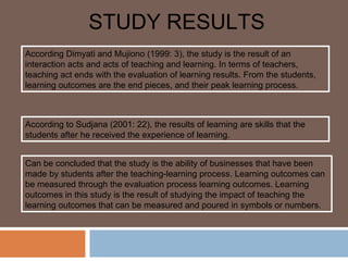 STUDY RESULTS
According Dimyati and Mujiono (1999: 3), the study is the result of an
interaction acts and acts of teaching and learning. In terms of teachers,
teaching act ends with the evaluation of learning results. From the students,
learning outcomes are the end pieces, and their peak learning process.



According to Sudjana (2001: 22), the results of learning are skills that the
students after he received the experience of learning.


Can be concluded that the study is the ability of businesses that have been
made by students after the teaching-learning process. Learning outcomes can
be measured through the evaluation process learning outcomes. Learning
outcomes in this study is the result of studying the impact of teaching the
learning outcomes that can be measured and poured in symbols or numbers.
 