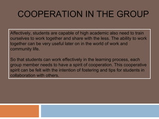 COOPERATION IN THE GROUP
Affectively, students are capable of high academic also need to train
ourselves to work together and share with the less. The ability to work
together can be very useful later on in the world of work and
community life.

So that students can work effectively in the learning process, each
group member needs to have a spirit of cooperation. This cooperative
spirit can be felt with the intention of fostering and tips for students in
collaboration with others.
 
