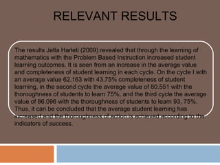 RELEVANT RESULTS

The results Jelta Harleti (2009) revealed that through the learning of
mathematics with the Problem Based Instruction increased student
learning outcomes. It is seen from an increase in the average value
and completeness of student learning in each cycle. On the cycle I with
an average value 62.163 with 43.75% completeness of student
learning, in the second cycle the average value of 80.551 with the
thoroughness of students to learn 75%, and the third cycle the average
value of 86.096 with the thoroughness of students to learn 93, 75%.
Thus, it can be concluded that the average student learning has
increased and the thoroughness of action is achieved according to the
indicators of success.
 