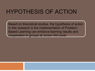 HYPOTHESIS OF ACTION
Based on theoretical studies, the hypothesis of action
in this research is the implementation of Problem-
Based Learning can enhance learning results and
cooperation in groups at Junior VIII Level
 
