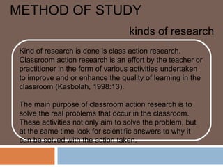 METHOD OF STUDY
                                   kinds of research
 Kind of research is done is class action research.
 Classroom action research is an effort by the teacher or
 practitioner in the form of various activities undertaken
 to improve and or enhance the quality of learning in the
 classroom (Kasbolah, 1998:13).

 The main purpose of classroom action research is to
 solve the real problems that occur in the classroom.
 These activities not only aim to solve the problem, but
 at the same time look for scientific answers to why it
 can be solved with the action taken.
 