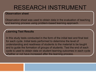 RESEARCH INSTRUMENT
Observation sheet

Observation sheet was used to obtain data in the evaluation of teaching
and learning process using problem-based learning approach.


Learning Test Results

In this study tests conducted in the form of the initial test and final test
for each cycle. Initial tests performed to determine the level of
understanding and readiness of students to the material to be taught
and to guide the formation of groups of students. Test the end of each
cycle is used to obtain data on student learning outcomes in each cycle
whether or not have increased after the learning process.
 