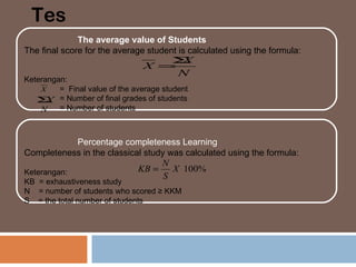 Tes
              The average value of Students
The final score for the average student is calculated using the formula:
                                      Σ  X
                               X =
                                        N
Keterangan:
    X    = Final value of the average student
   Σ = Number of final grades of students
     X
    N = Number of students


            Percentage completeness Learning
Completeness in the classical study was calculated using the formula:
                                  N
Keterangan:                 KB =     X 100%
                                   S
KB = exhaustiveness study
N = number of students who scored ≥ KKM
S = the total number of students
 