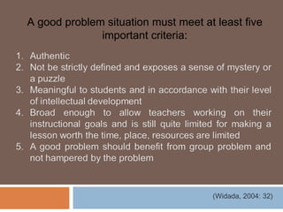 A good problem situation must meet at least five
              important criteria:




                                     (Widada, 2004: 32)
 
