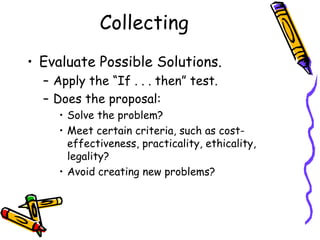 Collecting
• Evaluate Possible Solutions.
  – Apply the “If . . . then” test.
  – Does the proposal:
     • Solve the problem?
     • Meet certain criteria, such as cost-
       effectiveness, practicality, ethicality,
       legality?
     • Avoid creating new problems?
 
