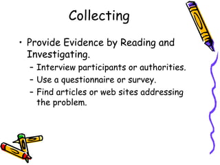 Collecting
• Provide Evidence by Reading and
  Investigating.
  – Interview participants or authorities.
  – Use a questionnaire or survey.
  – Find articles or web sites addressing
    the problem.
 
