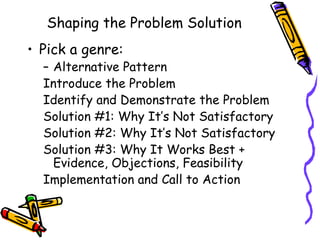 Shaping the Problem Solution
• Pick a genre:
  – Alternative Pattern
  Introduce the Problem
  Identify and Demonstrate the Problem
  Solution #1: Why It’s Not Satisfactory
  Solution #2: Why It’s Not Satisfactory
  Solution #3: Why It Works Best +
    Evidence, Objections, Feasibility
  Implementation and Call to Action
 