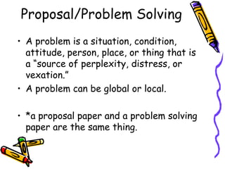 Proposal/Problem Solving
• A problem is a situation, condition,
  attitude, person, place, or thing that is
  a “source of perplexity, distress, or
  vexation.”
• A problem can be global or local.

• *a proposal paper and a problem solving
  paper are the same thing.
 