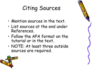 Citing Sources

• Mention sources in the text.
• List sources at the end under
  References.
• Follow the APA format on the
  tutorial or in the text.
• NOTE: At least three outside
  sources are required.
 