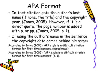 APA Format
• In-text citation gets the author’s last
  name (if none, the title) and the copyright
  year. (Jones, 2005). However, if it is a
  direct quote, the page number is added
  with p. or pp. (Jones, 2005, p. 1).
• If using the author’s name in the sentence,
  the copyright date comes behind his name:
According to Jones (2005), APA style is a difficult citation
  format for first-time learners. (paraphrase)
According to Jones (2005), “APA style is a difficult citation
  format for first-time learners” (p. 1).
 