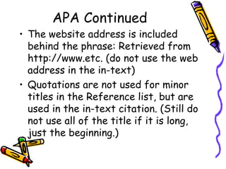 APA Continued
• The website address is included
  behind the phrase: Retrieved from
  http://www.etc. (do not use the web
  address in the in-text)
• Quotations are not used for minor
  titles in the Reference list, but are
  used in the in-text citation. (Still do
  not use all of the title if it is long,
  just the beginning.)
 