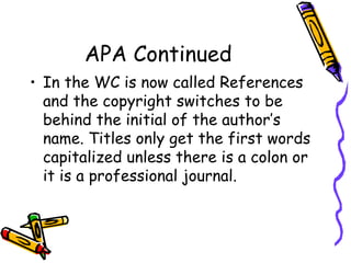 APA Continued
• In the WC is now called References
  and the copyright switches to be
  behind the initial of the author’s
  name. Titles only get the first words
  capitalized unless there is a colon or
  it is a professional journal.
 