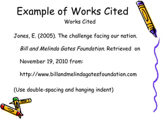 Example of Works Cited
                    Works Cited

Jones, E. (2005). The challenge facing our nation.

  Bill and Melinda Gates Foundation. Retrieved on

  November 19, 2010 from:

  http://www.billandmelindagatesfoundation.com

(Use double-spacing and hanging indent)
 
