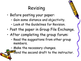 Revising
• Before posting your paper:
  – Gain some distance and objectivity.
  – Look at the Guidelines for Revision.
• Post the paper in Group File Exchange.
• After completing the group forum:
  – Read the suggestions from other group
    members.
  – Make the necessary changes.
  – Send the second draft to the instructor.
 