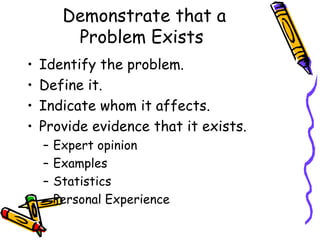 Demonstrate that a
          Problem Exists
•   Identify the problem.
•   Define it.
•   Indicate whom it affects.
•   Provide evidence that it exists.
    –   Expert opinion
    –   Examples
    –   Statistics
    –   Personal Experience
 