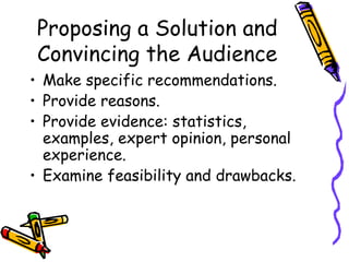 Proposing a Solution and
 Convincing the Audience
• Make specific recommendations.
• Provide reasons.
• Provide evidence: statistics,
  examples, expert opinion, personal
  experience.
• Examine feasibility and drawbacks.
 