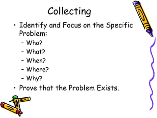 Collecting
• Identify and Focus on the Specific
  Problem:
  –   Who?
  –   What?
  –   When?
  –   Where?
  –   Why?
• Prove that the Problem Exists.
 