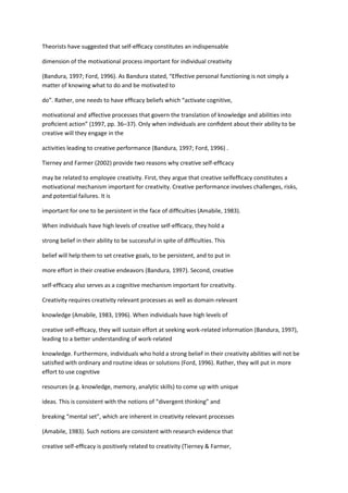 Theorists have suggested that self-efﬁcacy constitutes an indispensable

dimension of the motivational process important for individual creativity

(Bandura, 1997; Ford, 1996). As Bandura stated, “Effective personal functioning is not simply a
matter of knowing what to do and be motivated to

do”. Rather, one needs to have efﬁcacy beliefs which “activate cognitive,

motivational and affective processes that govern the translation of knowledge and abilities into
proﬁcient action” (1997, pp. 36–37). Only when individuals are conﬁdent about their ability to be
creative will they engage in the

activities leading to creative performance (Bandura, 1997; Ford, 1996) .

Tierney and Farmer (2002) provide two reasons why creative self-efﬁcacy

may be related to employee creativity. First, they argue that creative selfefﬁcacy constitutes a
motivational mechanism important for creativity. Creative performance involves challenges, risks,
and potential failures. It is

important for one to be persistent in the face of difﬁculties (Amabile, 1983).

When individuals have high levels of creative self-efﬁcacy, they hold a

strong belief in their ability to be successful in spite of difﬁculties. This

belief will help them to set creative goals, to be persistent, and to put in

more effort in their creative endeavors (Bandura, 1997). Second, creative

self-efﬁcacy also serves as a cognitive mechanism important for creativity.

Creativity requires creativity relevant processes as well as domain-relevant

knowledge (Amabile, 1983, 1996). When individuals have high levels of

creative self-efﬁcacy, they will sustain effort at seeking work-related information (Bandura, 1997),
leading to a better understanding of work-related

knowledge. Furthermore, individuals who hold a strong belief in their creativity abilities will not be
satisﬁed with ordinary and routine ideas or solutions (Ford, 1996). Rather, they will put in more
effort to use cognitive

resources (e.g. knowledge, memory, analytic skills) to come up with unique

ideas. This is consistent with the notions of “divergent thinking” and

breaking “mental set”, which are inherent in creativity relevant processes

(Amabile, 1983). Such notions are consistent with research evidence that

creative self-efﬁcacy is positively related to creativity (Tierney & Farmer,
 