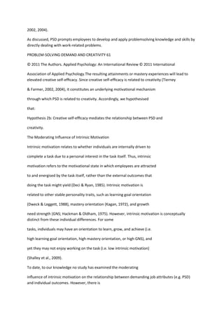 2002, 2004).

As discussed, PSD prompts employees to develop and apply problemsolving knowledge and skills by
directly dealing with work-related problems.

PROBLEM-SOLVING DEMAND AND CREATIVITY 61

© 2011 The Authors. Applied Psychology: An International Review © 2011 International

Association of Applied Psychology.The resulting attainments or mastery experiences will lead to
elevated creative self-efﬁcacy. Since creative self-efﬁcacy is related to creativity (Tierney

& Farmer, 2002, 2004), it constitutes an underlying motivational mechanism

through which PSD is related to creativity. Accordingly, we hypothesised

that:

Hypothesis 2b: Creative self-efﬁcacy mediates the relationship between PSD and

creativity.

The Moderating Inﬂuence of Intrinsic Motivation

Intrinsic motivation relates to whether individuals are internally driven to

complete a task due to a personal interest in the task itself. Thus, intrinsic

motivation refers to the motivational state in which employees are attracted

to and energised by the task itself, rather than the external outcomes that

doing the task might yield (Deci & Ryan, 1985). Intrinsic motivation is

related to other stable personality traits, such as learning goal orientation

(Dweck & Leggett, 1988), mastery orientation (Kagan, 1972), and growth

need strength (GNS; Hackman & Oldham, 1975). However, intrinsic motivation is conceptually
distinct from these individual differences. For some

tasks, individuals may have an orientation to learn, grow, and achieve (i.e.

high learning goal orientation, high mastery orientation, or high GNS), and

yet they may not enjoy working on the task (i.e. low intrinsic motivation)

(Shalley et al., 2009).

To date, to our knowledge no study has examined the moderating

inﬂuence of intrinsic motivation on the relationship between demanding job attributes (e.g. PSD)
and individual outcomes. However, there is
 