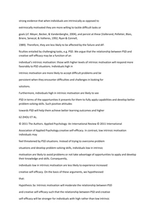 strong evidence that when individuals are intrinsically as opposed to

extrinsically motivated they are more willing to tackle difﬁcult tasks or

goals (cf. Meyer, Becker, & Vandenberghe, 2004), and persist at these (Vallerand, Pelletier, Blais,
Briere, Senecal, & Vallieres, 1992; Ryan & Connell,

1989). Therefore, they are less likely to be affected by the failure and dif-

ﬁculties entailed by challenging tasks, e.g. PSD. We argue that the relationship between PSD and
creative self-efﬁcacy may be a function of an

individual’s intrinsic motivation: those with higher levels of intrinsic motivation will respond more
favorably to PSD situations. Individuals high in

intrinsic motivation are more likely to accept difﬁcult problems and be

persistent when they encounter difﬁculties and challenges in looking for

solutions.

Furthermore, individuals high in intrinsic motivation are likely to see

PSD in terms of the opportunities it presents for them to fully apply capabilities and develop better
problem-solving skills. Such positive attitudes

towards PSD will help them achieve better learning outcomes and higher

62 ZHOU ET AL.

© 2011 The Authors. Applied Psychology: An International Review © 2011 International

Association of Applied Psychology.creative self-efﬁcacy. In contrast, low intrinsic motivation
individuals may

feel threatened by PSD situations. Instead of trying to overcome problem

situations and develop problem-solving skills, individuals low in intrinsic

motivation are likely to avoid problems or not take advantage of opportunities to apply and develop
their knowledge and skills. Consequently,

individuals low in intrinsic motivation are less likely to experience increased

creative self-efﬁcacy. On the basis of these arguments, we hypothesised

that:

Hypothesis 3a: Intrinsic motivation will moderate the relationship between PSD

and creative self-efﬁcacy such that the relationship between PSD and creative

self-efﬁcacy will be stronger for individuals with high rather than low intrinsic
 