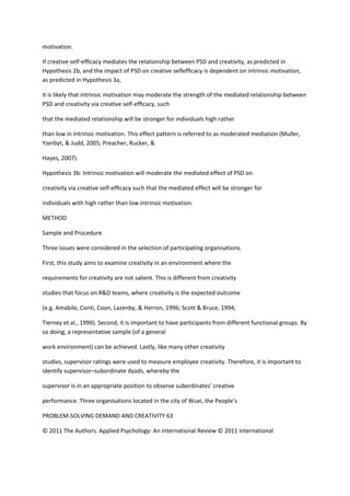 motivation.

If creative self-efﬁcacy mediates the relationship between PSD and creativity, as predicted in
Hypothesis 2b, and the impact of PSD on creative selfefﬁcacy is dependent on intrinsic motivation,
as predicted in Hypothesis 3a,

it is likely that intrinsic motivation may moderate the strength of the mediated relationship between
PSD and creativity via creative self-efﬁcacy, such

that the mediated relationship will be stronger for individuals high rather

than low in intrinsic motivation. This effect pattern is referred to as moderated mediation (Muller,
Yzerbyt, & Judd, 2005; Preacher, Rucker, &

Hayes, 2007).

Hypothesis 3b: Intrinsic motivation will moderate the mediated effect of PSD on

creativity via creative self-efﬁcacy such that the mediated effect will be stronger for

individuals with high rather than low intrinsic motivation.

METHOD

Sample and Procedure

Three issues were considered in the selection of participating organisations.

First, this study aims to examine creativity in an environment where the

requirements for creativity are not salient. This is different from creativity

studies that focus on R&D teams, where creativity is the expected outcome

(e.g. Amabile, Conti, Coon, Lazenby, & Herron, 1996; Scott & Bruce, 1994;

Tierney et al., 1999). Second, it is important to have participants from different functional groups. By
so doing, a representative sample (of a general

work environment) can be achieved. Lastly, like many other creativity

studies, supervisor ratings were used to measure employee creativity. Therefore, it is important to
identify supervisor–subordinate dyads, whereby the

supervisor is in an appropriate position to observe subordinates’ creative

performance. Three organisations located in the city of Wuxi, the People’s

PROBLEM-SOLVING DEMAND AND CREATIVITY 63

© 2011 The Authors. Applied Psychology: An International Review © 2011 International
 