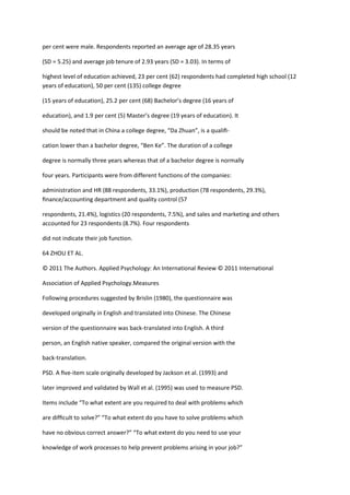 per cent were male. Respondents reported an average age of 28.35 years

(SD = 5.25) and average job tenure of 2.93 years (SD = 3.03). In terms of

highest level of education achieved, 23 per cent (62) respondents had completed high school (12
years of education), 50 per cent (135) college degree

(15 years of education), 25.2 per cent (68) Bachelor’s degree (16 years of

education), and 1.9 per cent (5) Master’s degree (19 years of education). It

should be noted that in China a college degree, “Da Zhuan”, is a qualiﬁ-

cation lower than a bachelor degree, “Ben Ke”. The duration of a college

degree is normally three years whereas that of a bachelor degree is normally

four years. Participants were from different functions of the companies:

administration and HR (88 respondents, 33.1%), production (78 respondents, 29.3%),
ﬁnance/accounting department and quality control (57

respondents, 21.4%), logistics (20 respondents, 7.5%), and sales and marketing and others
accounted for 23 respondents (8.7%). Four respondents

did not indicate their job function.

64 ZHOU ET AL.

© 2011 The Authors. Applied Psychology: An International Review © 2011 International

Association of Applied Psychology.Measures

Following procedures suggested by Brislin (1980), the questionnaire was

developed originally in English and translated into Chinese. The Chinese

version of the questionnaire was back-translated into English. A third

person, an English native speaker, compared the original version with the

back-translation.

PSD. A ﬁve-item scale originally developed by Jackson et al. (1993) and

later improved and validated by Wall et al. (1995) was used to measure PSD.

Items include “To what extent are you required to deal with problems which

are difﬁcult to solve?” “To what extent do you have to solve problems which

have no obvious correct answer?” “To what extent do you need to use your

knowledge of work processes to help prevent problems arising in your job?”
 