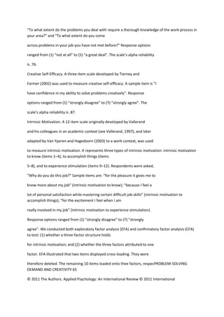 “To what extent do the problems you deal with require a thorough knowledge of the work process in
your area?” and “To what extent do you come

across problems in your job you have not met before?” Response options

ranged from (1) “not at all” to (5) “a great deal”. The scale’s alpha reliability

is .76.

Creative Self-Efﬁcacy. A three-item scale developed by Tierney and

Farmer (2002) was used to measure creative self-efﬁcacy. A sample item is “I

have conﬁdence in my ability to solve problems creatively”. Response

options ranged from (1) “strongly disagree” to (7) “strongly agree”. The

scale’s alpha reliability is .87.

Intrinsic Motivation. A 12-item scale originally developed by Vallerand

and his colleagues in an academic context (see Vallerand, 1997), and later

adapted by Van Yperen and Hagedoorn (2003) to a work context, was used

to measure intrinsic motivation. It represents three types of intrinsic motivation: intrinsic motivation
to know (items 1–4), to accomplish things (items

5–8), and to experience stimulation (items 9–12). Respondents were asked,

“Why do you do this job?” Sample items are: “for the pleasure it gives me to

know more about my job” (intrinsic motivation to know); “because I feel a

lot of personal satisfaction while mastering certain difﬁcult job skills” (intrinsic motivation to
accomplish things); “for the excitement I feel when I am

really involved in my job” (intrinsic motivation to experience stimulation).

Response options ranged from (1) “strongly disagree” to (7) “strongly

agree”. We conducted both exploratory factor analysis (EFA) and conﬁrmatory factor analysis (CFA)
to test: (1) whether a three-factor structure holds

for intrinsic motivation; and (2) whether the three factors attributed to one

factor. EFA illustrated that two items displayed cross-loading. They were

therefore deleted. The remaining 10 items loaded onto thee factors, respecPROBLEM-SOLVING
DEMAND AND CREATIVITY 65

© 2011 The Authors. Applied Psychology: An International Review © 2011 International
 