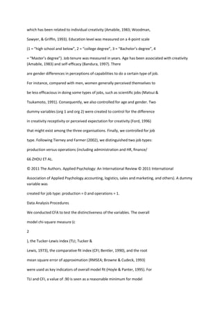 which has been related to individual creativity (Amabile, 1983; Woodman,

Sawyer, & Grifﬁn, 1993). Education level was measured on a 4-point scale

(1 = “high school and below”, 2 = “college degree”, 3 = “Bachelor’s degree”, 4

= “Master’s degree”). Job tenure was measured in years. Age has been associated with creativity
(Amabile, 1983) and self-efﬁcacy (Bandura, 1997). There

are gender differences in perceptions of capabilities to do a certain type of job.

For instance, compared with men, women generally perceived themselves to

be less efﬁcacious in doing some types of jobs, such as scientiﬁc jobs (Matsui &

Tsukamoto, 1991). Consequently, we also controlled for age and gender. Two

dummy variables (org 1 and org 2) were created to control for the difference

in creativity receptivity or perceived expectation for creativity (Ford, 1996)

that might exist among the three organisations. Finally, we controlled for job

type. Following Tierney and Farmer (2002), we distinguished two job types:

production versus operations (including administration and HR, ﬁnance/

66 ZHOU ET AL.

© 2011 The Authors. Applied Psychology: An International Review © 2011 International

Association of Applied Psychology.accounting, logistics, sales and marketing, and others). A dummy
variable was

created for job type: production = 0 and operations = 1.

Data Analysis Procedures

We conducted CFA to test the distinctiveness of the variables. The overall

model chi-square measure (c

2

), the Tucker-Lewis index (TLI; Tucker &

Lewis, 1973), the comparative ﬁt index (CFI; Bentler, 1990), and the root

mean square error of approximation (RMSEA; Browne & Cudeck, 1993)

were used as key indicators of overall model ﬁt (Hoyle & Panter, 1995). For

TLI and CFI, a value of .90 is seen as a reasonable minimum for model
 