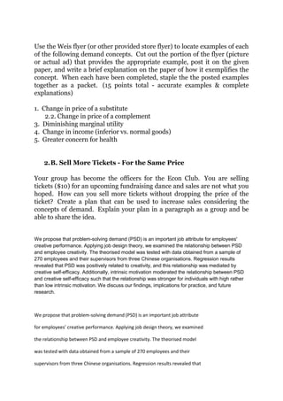 Use the Weis flyer (or other provided store flyer) to locate examples of each
of the following demand concepts. Cut out the portion of the flyer (picture
or actual ad) that provides the appropriate example, post it on the given
paper, and write a brief explanation on the paper of how it exemplifies the
concept. When each have been completed, staple the the posted examples
together as a packet. (15 points total - accurate examples & complete
explanations)

1. Change in price of a substitute
    2. 2. Change in price of a complement
3. Diminishing marginal utility
4. Change in income (inferior vs. normal goods)
5. Greater concern for health


    2. B. Sell More Tickets - For the Same Price

Your group has become the officers for the Econ Club. You are selling
tickets ($10) for an upcoming fundraising dance and sales are not what you
hoped. How can you sell more tickets without dropping the price of the
ticket? Create a plan that can be used to increase sales considering the
concepts of demand. Explain your plan in a paragraph as a group and be
able to share the idea.


We propose that problem-solving demand (PSD) is an important job attribute for employees'
creative performance. Applying job design theory, we examined the relationship between PSD
and employee creativity. The theorised model was tested with data obtained from a sample of
270 employees and their supervisors from three Chinese organisations. Regression results
revealed that PSD was positively related to creativity, and this relationship was mediated by
creative self-efficacy. Additionally, intrinsic motivation moderated the relationship between PSD
and creative self-efficacy such that the relationship was stronger for individuals with high rather
than low intrinsic motivation. We discuss our findings, implications for practice, and future
research.



We propose that problem-solving demand (PSD) is an important job attribute

for employees’ creative performance. Applying job design theory, we examined

the relationship between PSD and employee creativity. The theorised model

was tested with data obtained from a sample of 270 employees and their

supervisors from three Chinese organisations. Regression results revealed that
 