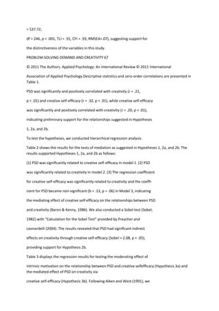 = 537.72,

df = 246, p < .001, TLI = .91, CFI = .93, RMSEA=.07), suggesting support for

the distinctiveness of the variables in this study.

PROBLEM-SOLVING DEMAND AND CREATIVITY 67

© 2011 The Authors. Applied Psychology: An International Review © 2011 International

Association of Applied Psychology.Descriptive statistics and zero-order correlations are presented in
Table 1.

PSD was signiﬁcantly and positively correlated with creativity (r = .21,

p < .01) and creative self-efﬁcacy (r = .32, p < .01), while creative self-efﬁcacy

was signiﬁcantly and positively correlated with creativity (r = .20, p < .01),

indicating preliminary support for the relationships suggested in Hypotheses

1, 2a, and 2b.

To test the hypotheses, we conducted hierarchical regression analysis.

Table 2 shows the results for the tests of mediation as suggested in Hypotheses 1, 2a, and 2b. The
results supported Hypotheses 1, 2a, and 2b as follows:

(1) PSD was signiﬁcantly related to creative self-efﬁcacy in model 1. (2) PSD

was signiﬁcantly related to creativity in model 2. (3) The regression coefﬁcient

for creative self-efﬁcacy was signiﬁcantly related to creativity and the coefﬁ-

cient for PSD became non-signiﬁcant (b = .13, p = .06) in Model 3, indicating

the mediating effect of creative self-efﬁcacy on the relationships between PSD

and creativity (Baron & Kenny, 1986). We also conducted a Sobel test (Sobel,

1982) with “Calculation for the Sobel Test” provided by Preacher and

Leonardelli (2004). The results revealed that PSD had signiﬁcant indirect

effects on creativity through creative self-efﬁcacy (Sobel = 2.08, p < .05),

providing support for Hypothesis 2b.

Table 3 displays the regression results for testing the moderating effect of

intrinsic motivation on the relationship between PSD and creative selfefﬁcacy (Hypothesis 3a) and
the mediated effect of PSD on creativity via

creative self-efﬁcacy (Hypothesis 3b). Following Aiken and West (1991), we
 