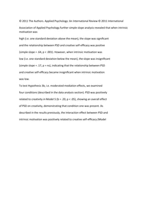© 2011 The Authors. Applied Psychology: An International Review © 2011 International

Association of Applied Psychology.further simple slope analysis revealed that when intrinsic
motivation was

high (i.e. one standard deviation above the mean), the slope was signiﬁcant

and the relationship between PSD and creative self-efﬁcacy was positive

(simple slope = .64, p < .001). However, when intrinsic motivation was

low (i.e. one standard deviation below the mean), the slope was insigniﬁcant

(simple slope = .17, p = ns), indicating that the relationship between PSD

and creative self-efﬁcacy became insigniﬁcant when intrinsic motivation

was low.

To test Hypothesis 3b, i.e. moderated mediation effects, we examined

four conditions (described in the data analysis section). PSD was positively

related to creativity in Model 5 (b = .20, p < .05), showing an overall effect

of PSD on creativity, demonstrating that condition one was present. As

described in the results previously, the interaction effect between PSD and

intrinsic motivation was positively related to creative self-efﬁcacy (Model
 