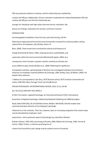 PSD was positively related to creativity, and this relationship was mediated by

creative self-efﬁcacy. Additionally, intrinsic motivation moderated the relationship between PSD and
creative self-efﬁcacy such that the relationship was

stronger for individuals with high rather than low intrinsic motivation. We

discuss our ﬁndings, implications for practice, and future research.

INTRODUCTION

Increasing global competition, ﬁnancial crises, job restructuring, and the

ﬂattening of organisational hierarchies have dramatically increased the creative problem-solving
requirements of employees’ jobs (Shalley, Gilson, &

Blum, 2009). These trends have increased the velocity and frequency of

change (Eisenhardt & Tabrizi, 1995), reducing structure, predictability, and

supervision within the work environment (Moreland & Argote, 2003). As a

consequence, there has been a greater need for creativity at all levels and

across different types of jobs (Shalley et al., 2009). Reﬂecting the signiﬁcance

of employee creativity, a growing body of literature has investigated individual and contextual
inﬂuences on employee creativity (Oldham & Cummings, 1996; Shalley, Zhou, & Oldham, 2004). Yet
despite these advances,

* Address for correspondence: Qin Zhou, ISCTE Business School, ISCTE-Instituto Universitário de
Lisboa, 1649-026 Lisboa, Portugal. Email: qin.zhou@iscte.pt

APPLIED PSYCHOLOGY: AN INTERNATIONAL REVIEW, 2012, 61 (1), 56–80

doi: 10.1111/j.1464-0597.2011.00455.x

© 2011 The Authors. Applied Psychology: An International Review © 2011 International

Association of Applied Psychology. Published by Blackwell Publishing Ltd, 9600 Garsington

Road, Oxford OX4 2DQ, UK and 350 Main Street, Malden, MA 02148, USA.few studies have
examined how basic elements of an employee’s job design

inﬂuence his or her creativity. There has, however, been an increasing recognition that creative ideas
may be stimulated by employees’ work

experiences—and in particular aspects of job design (e.g. Mumford, Whetzel,

& Reiter-Palmon, 1997; Ohly, Sonnentag, & Pluntke, 2006; Oldham & Cummings, 1996; Tierney &
Farmer, 2002). Further, a small but promising line of

research has found that a job’s design may be a potent source of creativity
 