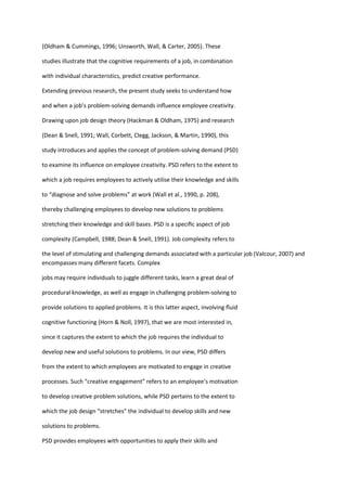 (Oldham & Cummings, 1996; Unsworth, Wall, & Carter, 2005). These

studies illustrate that the cognitive requirements of a job, in combination

with individual characteristics, predict creative performance.

Extending previous research, the present study seeks to understand how

and when a job’s problem-solving demands inﬂuence employee creativity.

Drawing upon job design theory (Hackman & Oldham, 1975) and research

(Dean & Snell, 1991; Wall, Corbett, Clegg, Jackson, & Martin, 1990), this

study introduces and applies the concept of problem-solving demand (PSD)

to examine its inﬂuence on employee creativity. PSD refers to the extent to

which a job requires employees to actively utilise their knowledge and skills

to “diagnose and solve problems” at work (Wall et al., 1990, p. 208),

thereby challenging employees to develop new solutions to problems

stretching their knowledge and skill bases. PSD is a speciﬁc aspect of job

complexity (Campbell, 1988; Dean & Snell, 1991). Job complexity refers to

the level of stimulating and challenging demands associated with a particular job (Valcour, 2007) and
encompasses many different facets. Complex

jobs may require individuals to juggle different tasks, learn a great deal of

procedural knowledge, as well as engage in challenging problem-solving to

provide solutions to applied problems. It is this latter aspect, involving ﬂuid

cognitive functioning (Horn & Noll, 1997), that we are most interested in,

since it captures the extent to which the job requires the individual to

develop new and useful solutions to problems. In our view, PSD differs

from the extent to which employees are motivated to engage in creative

processes. Such “creative engagement” refers to an employee’s motivation

to develop creative problem solutions, while PSD pertains to the extent to

which the job design “stretches” the individual to develop skills and new

solutions to problems.

PSD provides employees with opportunities to apply their skills and
 