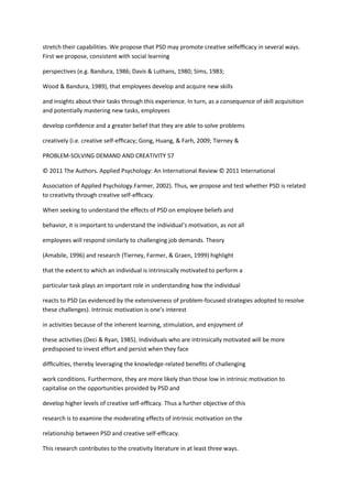 stretch their capabilities. We propose that PSD may promote creative selfefﬁcacy in several ways.
First we propose, consistent with social learning

perspectives (e.g. Bandura, 1986; Davis & Luthans, 1980; Sims, 1983;

Wood & Bandura, 1989), that employees develop and acquire new skills

and insights about their tasks through this experience. In turn, as a consequence of skill acquisition
and potentially mastering new tasks, employees

develop conﬁdence and a greater belief that they are able to solve problems

creatively (i.e. creative self-efﬁcacy; Gong, Huang, & Farh, 2009; Tierney &

PROBLEM-SOLVING DEMAND AND CREATIVITY 57

© 2011 The Authors. Applied Psychology: An International Review © 2011 International

Association of Applied Psychology.Farmer, 2002). Thus, we propose and test whether PSD is related
to creativity through creative self-efﬁcacy.

When seeking to understand the effects of PSD on employee beliefs and

behavior, it is important to understand the individual’s motivation, as not all

employees will respond similarly to challenging job demands. Theory

(Amabile, 1996) and research (Tierney, Farmer, & Graen, 1999) highlight

that the extent to which an individual is intrinsically motivated to perform a

particular task plays an important role in understanding how the individual

reacts to PSD (as evidenced by the extensiveness of problem-focused strategies adopted to resolve
these challenges). Intrinsic motivation is one’s interest

in activities because of the inherent learning, stimulation, and enjoyment of

these activities (Deci & Ryan, 1985). Individuals who are intrinsically motivated will be more
predisposed to invest effort and persist when they face

difﬁculties, thereby leveraging the knowledge-related beneﬁts of challenging

work conditions. Furthermore, they are more likely than those low in intrinsic motivation to
capitalise on the opportunities provided by PSD and

develop higher levels of creative self-efﬁcacy. Thus a further objective of this

research is to examine the moderating effects of intrinsic motivation on the

relationship between PSD and creative self-efﬁcacy.

This research contributes to the creativity literature in at least three ways.
 
