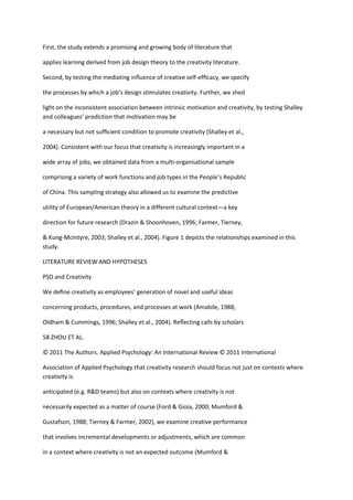 First, the study extends a promising and growing body of literature that

applies learning derived from job design theory to the creativity literature.

Second, by testing the mediating inﬂuence of creative self-efﬁcacy, we specify

the processes by which a job’s design stimulates creativity. Further, we shed

light on the inconsistent association between intrinsic motivation and creativity, by testing Shalley
and colleagues’ prediction that motivation may be

a necessary but not sufﬁcient condition to promote creativity (Shalley et al.,

2004). Consistent with our focus that creativity is increasingly important in a

wide array of jobs, we obtained data from a multi-organisational sample

comprising a variety of work functions and job types in the People’s Republic

of China. This sampling strategy also allowed us to examine the predictive

utility of European/American theory in a different cultural context—a key

direction for future research (Drazin & Shoonhoven, 1996; Farmer, Tierney,

& Kung-McIntyre, 2003; Shalley et al., 2004). Figure 1 depicts the relationships examined in this
study.

LITERATURE REVIEW AND HYPOTHESES

PSD and Creativity

We deﬁne creativity as employees’ generation of novel and useful ideas

concerning products, procedures, and processes at work (Amabile, 1988;

Oldham & Cummings, 1996; Shalley et al., 2004). Reﬂecting calls by scholars

58 ZHOU ET AL.

© 2011 The Authors. Applied Psychology: An International Review © 2011 International

Association of Applied Psychology.that creativity research should focus not just on contexts where
creativity is

anticipated (e.g. R&D teams) but also on contexts where creativity is not

necessarily expected as a matter of course (Ford & Gioia, 2000; Mumford &

Gustafson, 1988; Tierney & Farmer, 2002), we examine creative performance

that involves incremental developments or adjustments, which are common

in a context where creativity is not an expected outcome (Mumford &
 