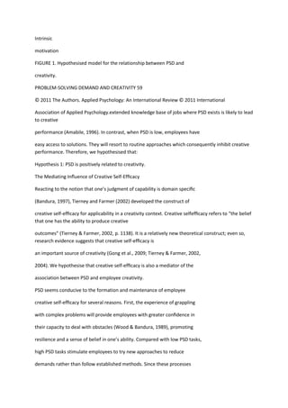 Intrinsic

motivation

FIGURE 1. Hypothesised model for the relationship between PSD and

creativity.

PROBLEM-SOLVING DEMAND AND CREATIVITY 59

© 2011 The Authors. Applied Psychology: An International Review © 2011 International

Association of Applied Psychology.extended knowledge base of jobs where PSD exists is likely to lead
to creative

performance (Amabile, 1996). In contrast, when PSD is low, employees have

easy access to solutions. They will resort to routine approaches which consequently inhibit creative
performance. Therefore, we hypothesised that:

Hypothesis 1: PSD is positively related to creativity.

The Mediating Inﬂuence of Creative Self-Efﬁcacy

Reacting to the notion that one’s judgment of capability is domain speciﬁc

(Bandura, 1997), Tierney and Farmer (2002) developed the construct of

creative self-efﬁcacy for applicability in a creativity context. Creative selfefﬁcacy refers to “the belief
that one has the ability to produce creative

outcomes” (Tierney & Farmer, 2002, p. 1138). It is a relatively new theoretical construct; even so,
research evidence suggests that creative self-efﬁcacy is

an important source of creativity (Gong et al., 2009; Tierney & Farmer, 2002,

2004). We hypothesise that creative self-efﬁcacy is also a mediator of the

association between PSD and employee creativity.

PSD seems conducive to the formation and maintenance of employee

creative self-efﬁcacy for several reasons. First, the experience of grappling

with complex problems will provide employees with greater conﬁdence in

their capacity to deal with obstacles (Wood & Bandura, 1989), promoting

resilience and a sense of belief in one’s ability. Compared with low PSD tasks,

high PSD tasks stimulate employees to try new approaches to reduce

demands rather than follow established methods. Since these processes
 