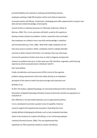 promote ﬂexibility and creativity in analyzing and identifying solutions,

employees working in high PSD situations will be more likely to experience

increased creative self-efﬁcacy. Furthermore, challenging work offers opportunities to acquire new
skills and task-related knowledge, enhancing the

arsenal of skills an individual possesses (cf. McCauley, Ruderman, Ohlott, &

Morrow, 1994). This, in turn, promotes self-belief, as well as the capacity to

develop creative solutions to problems. Further, researchers have concluded

that employees are unlikely to learn new skills and knowledge in repetitive

and restricted jobs (e.g. Frese, 1982) . When PSD is high, employees do not

have easy access to solutions. Rather, employees need to undergo extended

searches to obtain relevant information. For example, they may need to get

to know the operations of other work areas in order to diagnose and generate

solutions to problems that occur in their work area. PSD, therefore, engenders useful learning
experiences which eventually lead to individuals’ belief in

their work abilities.

Finally, the deﬁnition and measurement of PSD in terms of the cognitive

problem-solving requirements of the task relates directly to an employee’s

perception of the extent to which the job encourages skill acquisition and

60 ZHOU ET AL.

© 2011 The Authors. Applied Psychology: An International Review © 2011 International

Association of Applied Psychology.ultimately mastery of particular activities (as opposed to an
evaluation of

their difﬁculty or non-job-related obstacles such as organisational politics).

In turn, development promotes a greater sense of capability. Empirical

research supports this hypothesised association, illustrating that more

broadly deﬁned challenging job attributes such as task complexity have been

shown to be conducive to creative self-efﬁcacy, in turn enhancing employee

creativity (Tierney & Farmer, 2002). Thus we hypothesised that:

Hypothesis 2a: PSD is positively related to creative self-efﬁcacy.
 