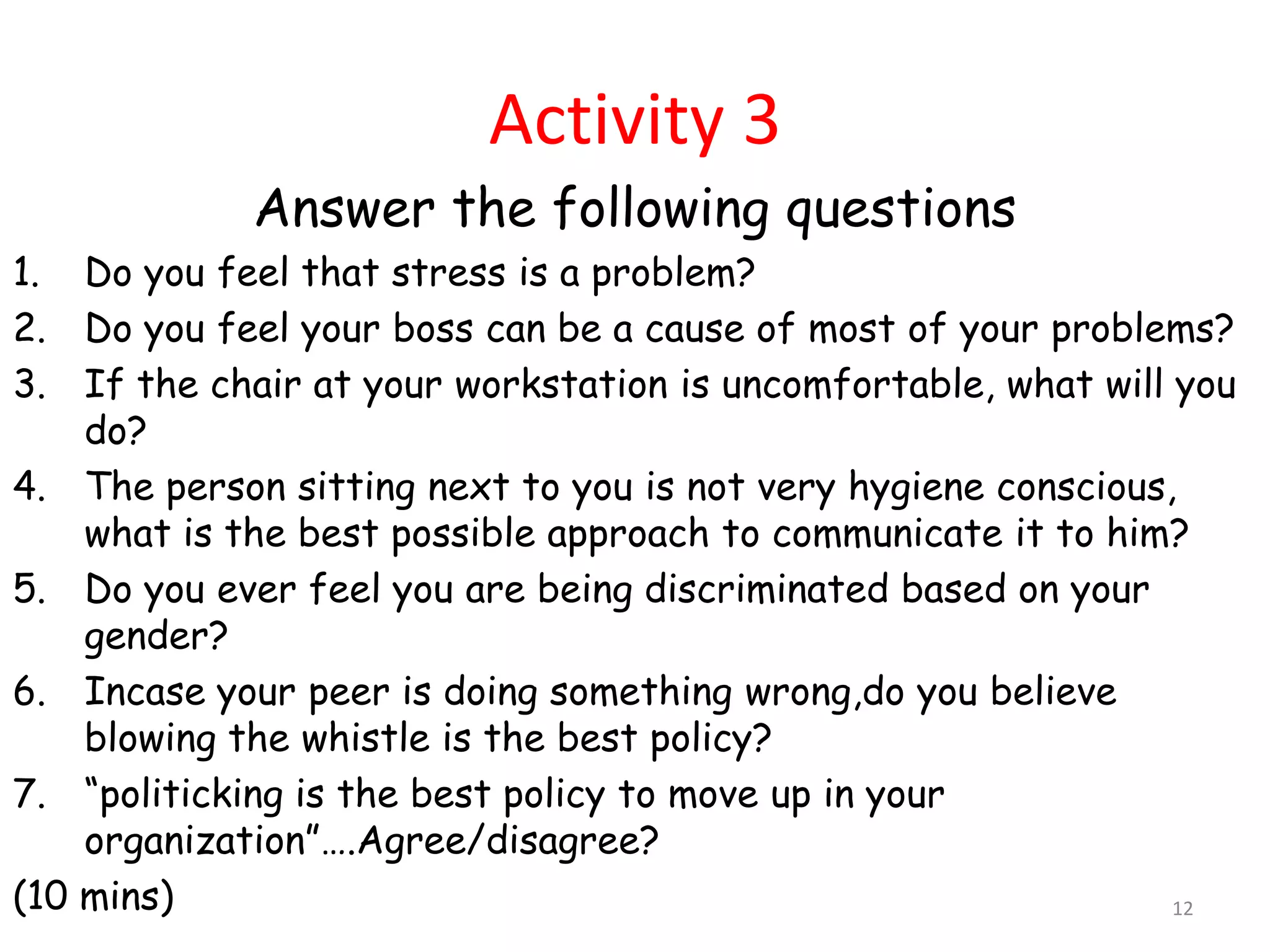 Activity 3
             Answer the following questions
1. Do you feel that stress is a problem?
2. Do you feel your boss can be a cause of most of your problems?
3. If the chair at your workstation is uncomfortable, what will you
    do?
4. The person sitting next to you is not very hygiene conscious,
    what is the best possible approach to communicate it to him?
5. Do you ever feel you are being discriminated based on your
    gender?
6. Incase your peer is doing something wrong,do you believe
    blowing the whistle is the best policy?
7. “politicking is the best policy to move up in your
    organization”….Agree/disagree?
(10 mins)                                                       12
 