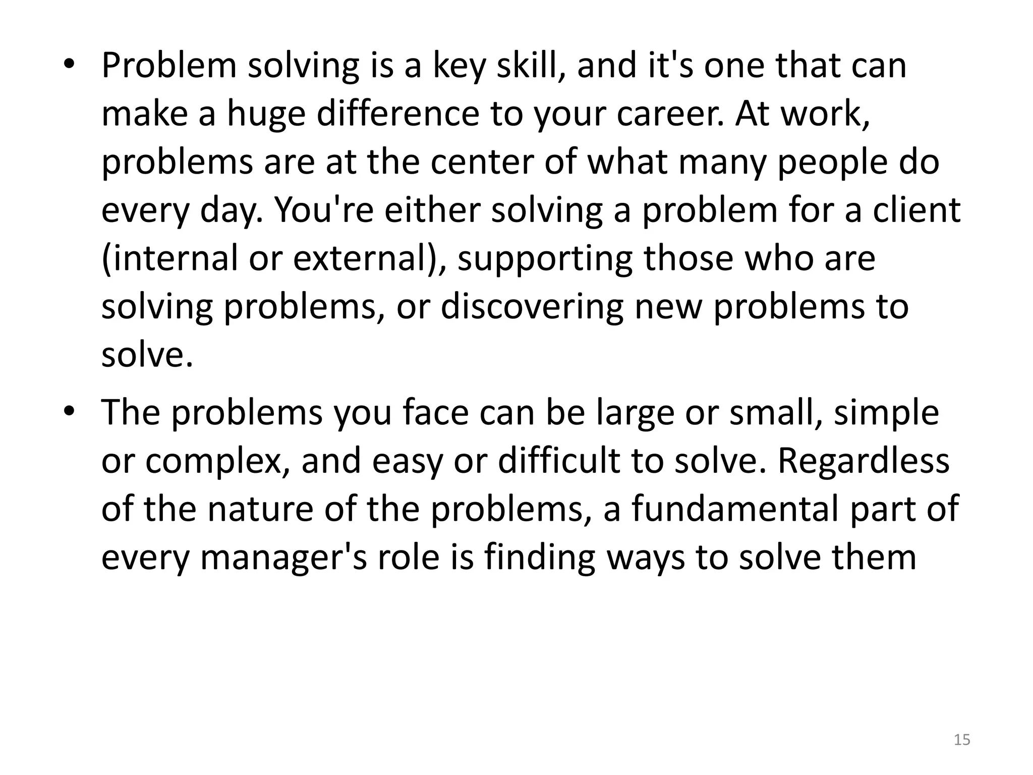 • Problem solving is a key skill, and it's one that can
  make a huge difference to your career. At work,
  problems are at the center of what many people do
  every day. You're either solving a problem for a client
  (internal or external), supporting those who are
  solving problems, or discovering new problems to
  solve.
• The problems you face can be large or small, simple
  or complex, and easy or difficult to solve. Regardless
  of the nature of the problems, a fundamental part of
  every manager's role is finding ways to solve them



                                                        15
 
