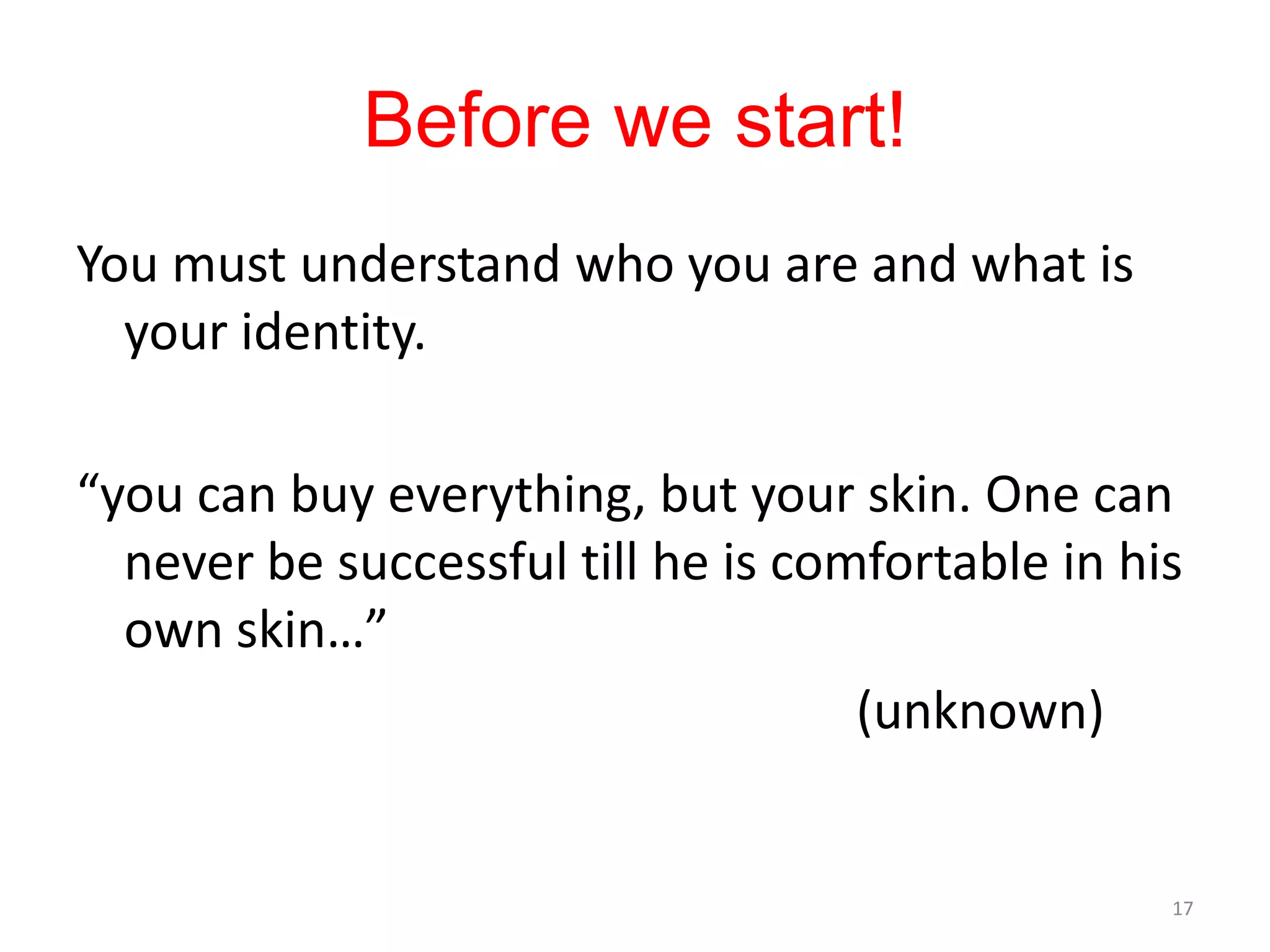 Before we start!
You must understand who you are and what is
  your identity.

“you can buy everything, but your skin. One can
  never be successful till he is comfortable in his
  own skin…”
                                    (unknown)


                                                  17
 