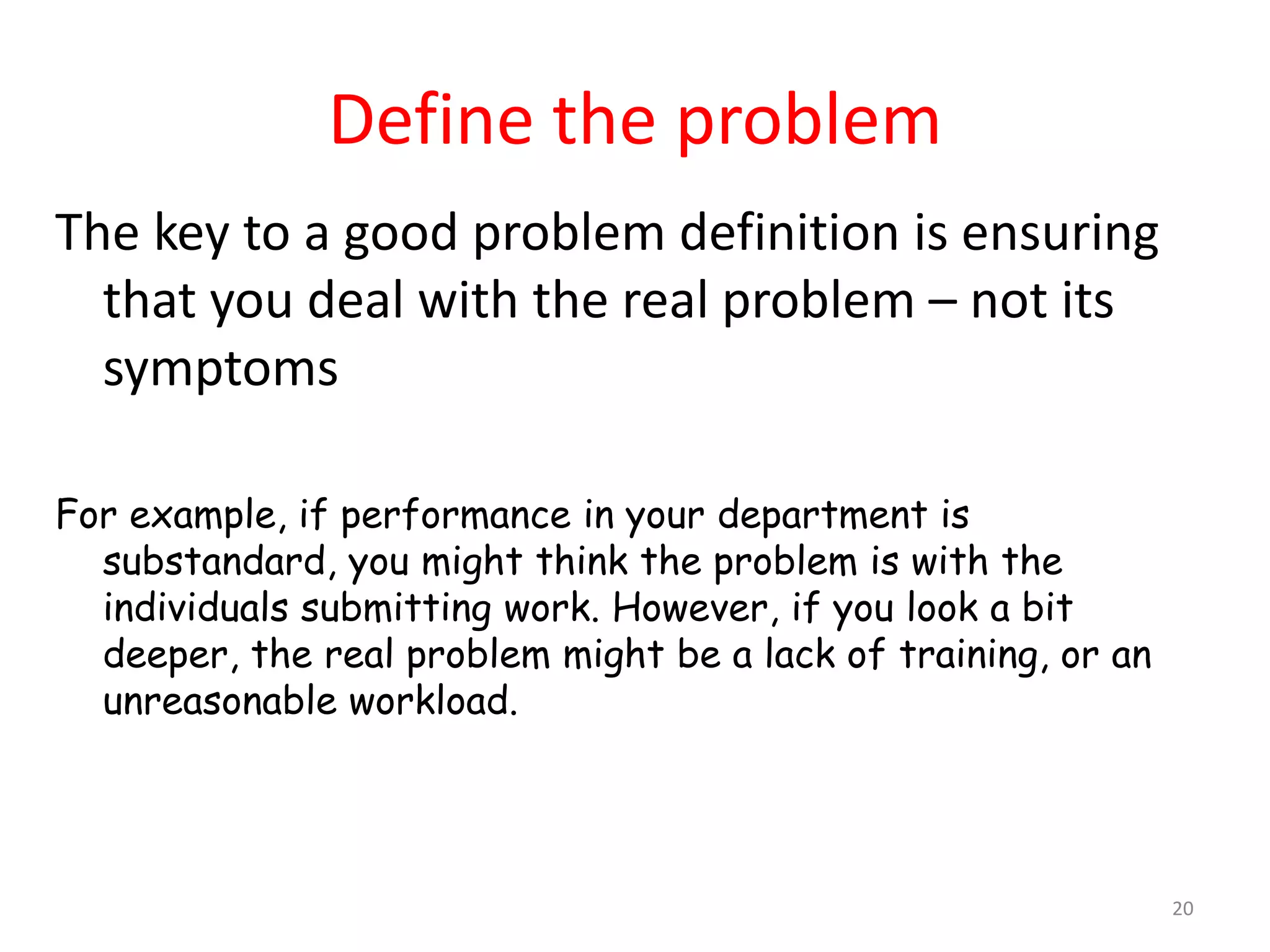 Define the problem
The key to a good problem definition is ensuring
  that you deal with the real problem – not its
  symptoms

For example, if performance in your department is
  substandard, you might think the problem is with the
  individuals submitting work. However, if you look a bit
  deeper, the real problem might be a lack of training, or an
  unreasonable workload.




                                                                20
 