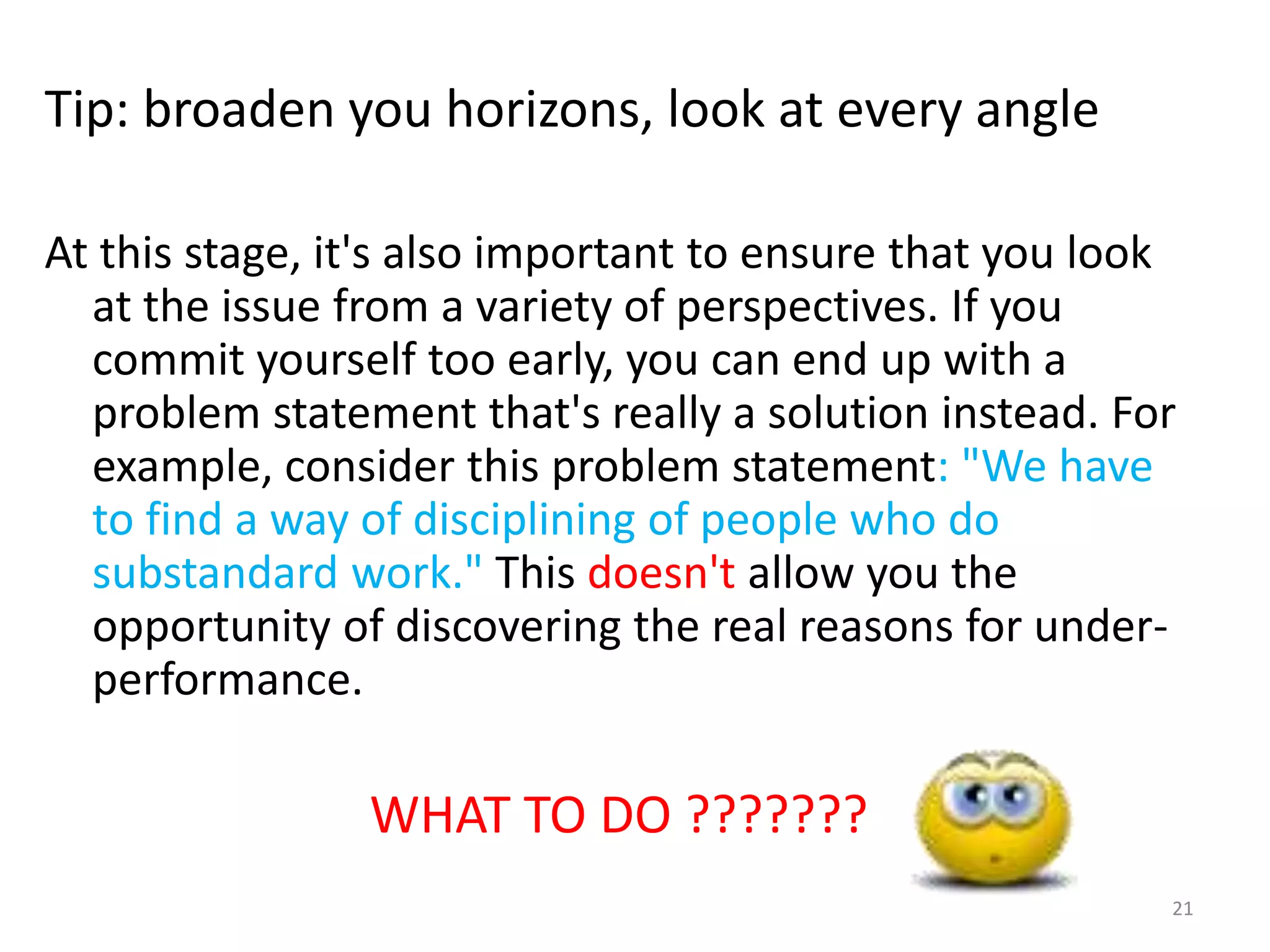 Tip: broaden you horizons, look at every angle

At this stage, it's also important to ensure that you look
  at the issue from a variety of perspectives. If you
  commit yourself too early, you can end up with a
  problem statement that's really a solution instead. For
  example, consider this problem statement: "We have
  to find a way of disciplining of people who do
  substandard work." This doesn't allow you the
  opportunity of discovering the real reasons for under-
  performance.

                WHAT TO DO ???????
                                                         21
 