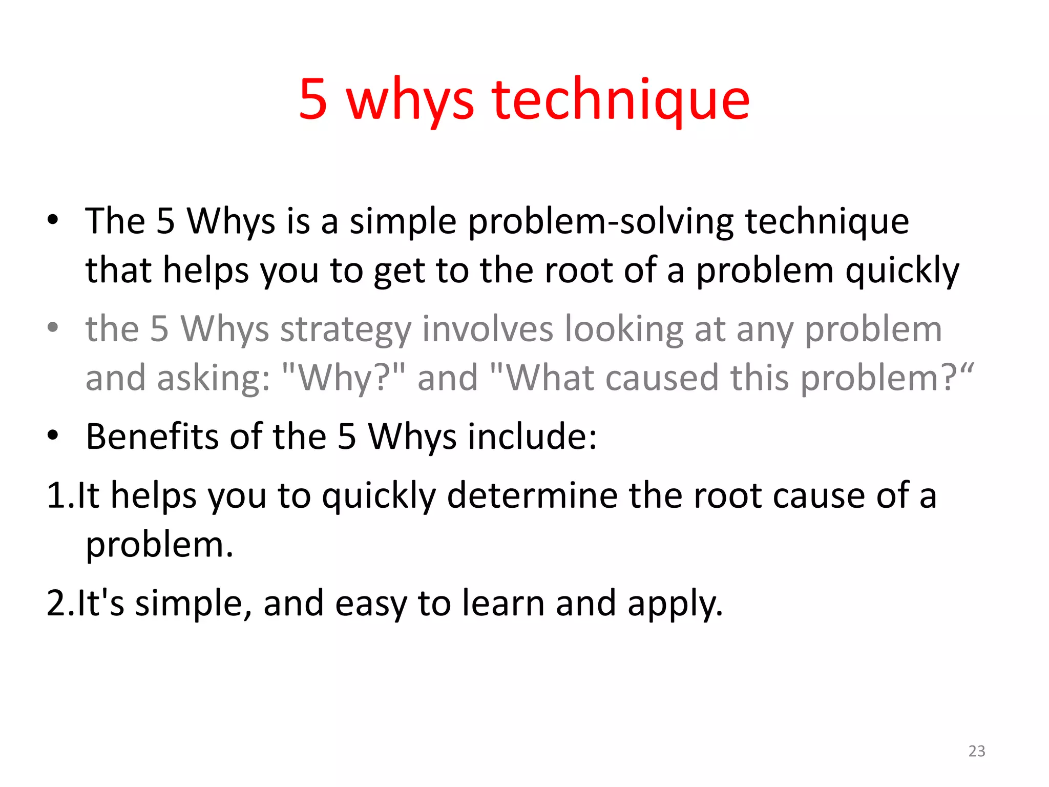 5 whys technique
• The 5 Whys is a simple problem-solving technique
   that helps you to get to the root of a problem quickly
• the 5 Whys strategy involves looking at any problem
   and asking: "Why?" and "What caused this problem?“
• Benefits of the 5 Whys include:
1.It helps you to quickly determine the root cause of a
   problem.
2.It's simple, and easy to learn and apply.


                                                        23
 