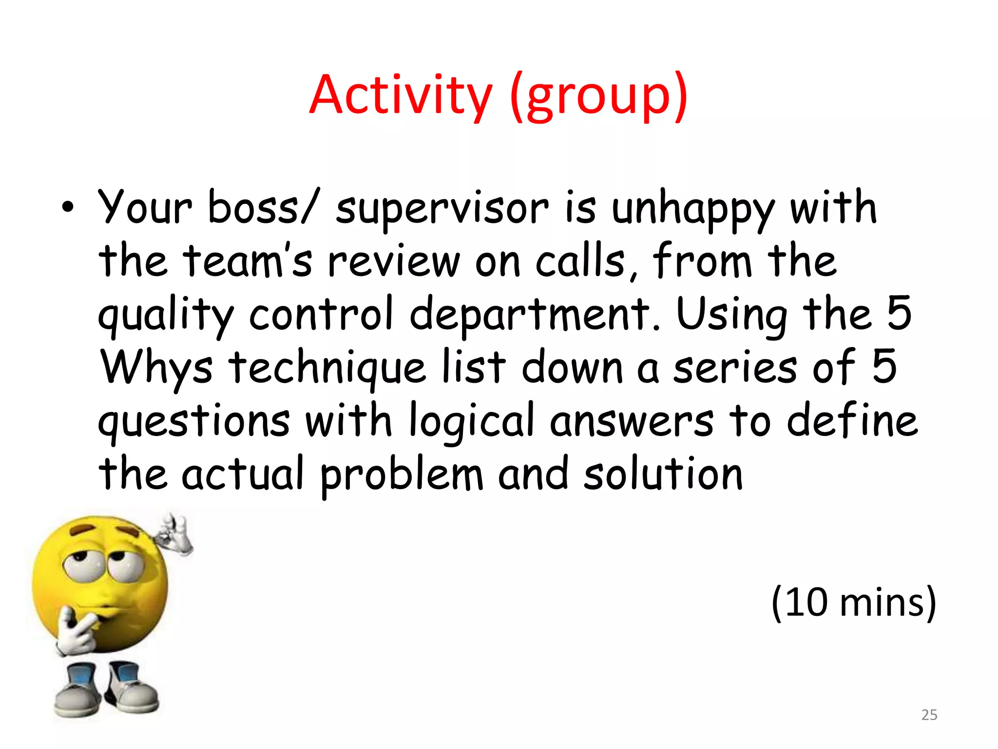 Activity (group)
• Your boss/ supervisor is unhappy with
  the team’s review on calls, from the
  quality control department. Using the 5
  Whys technique list down a series of 5
  questions with logical answers to define
  the actual problem and solution

                                  (10 mins)

                                             25
 