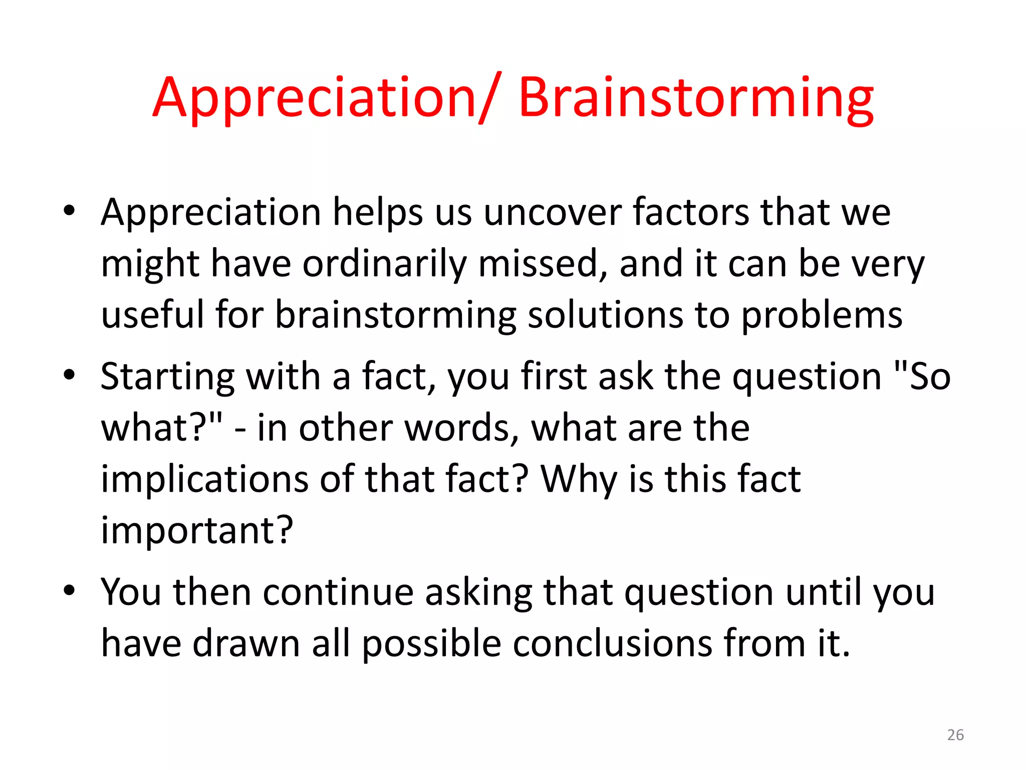 Appreciation/ Brainstorming
• Appreciation helps us uncover factors that we
  might have ordinarily missed, and it can be very
  useful for brainstorming solutions to problems
• Starting with a fact, you first ask the question "So
  what?" - in other words, what are the
  implications of that fact? Why is this fact
  important?
• You then continue asking that question until you
  have drawn all possible conclusions from it.
                                                     26
 